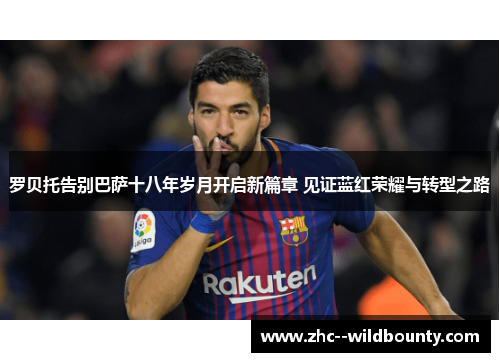 罗贝托告别巴萨十八年岁月开启新篇章 见证蓝红荣耀与转型之路