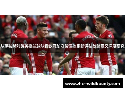 从萨拉赫对阵英格兰球队看欧冠防守价值体系新评估战略意义深度研究