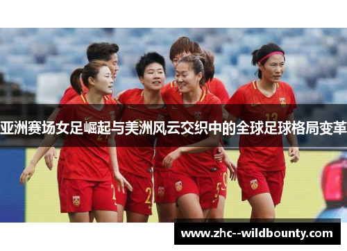 亚洲赛场女足崛起与美洲风云交织中的全球足球格局变革