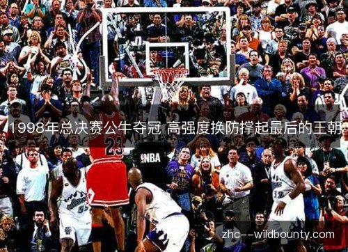 1998年总决赛公牛夺冠 高强度换防撑起最后的王朝 1998年总决赛公牛夺冠 高强度换防撑起最后的王朝